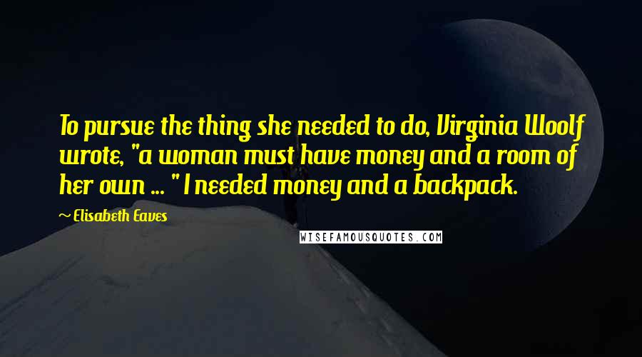 Elisabeth Eaves Quotes: To pursue the thing she needed to do, Virginia Woolf wrote, "a woman must have money and a room of her own ... " I needed money and a backpack.