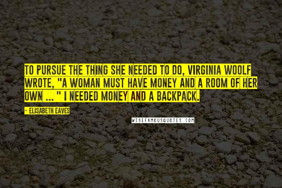 Elisabeth Eaves Quotes: To pursue the thing she needed to do, Virginia Woolf wrote, "a woman must have money and a room of her own ... " I needed money and a backpack.