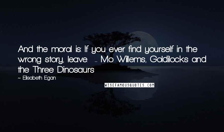 Elisabeth Egan Quotes: And the moral is: If you ever find yourself in the wrong story, leave.  - Mo Willems, Goldilocks and the Three Dinosaurs