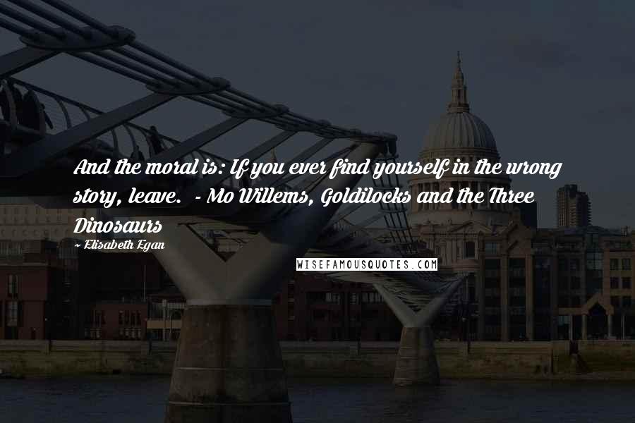 Elisabeth Egan Quotes: And the moral is: If you ever find yourself in the wrong story, leave.  - Mo Willems, Goldilocks and the Three Dinosaurs