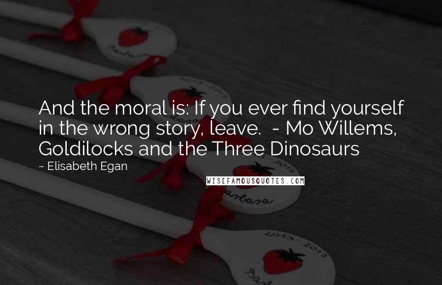 Elisabeth Egan Quotes: And the moral is: If you ever find yourself in the wrong story, leave.  - Mo Willems, Goldilocks and the Three Dinosaurs