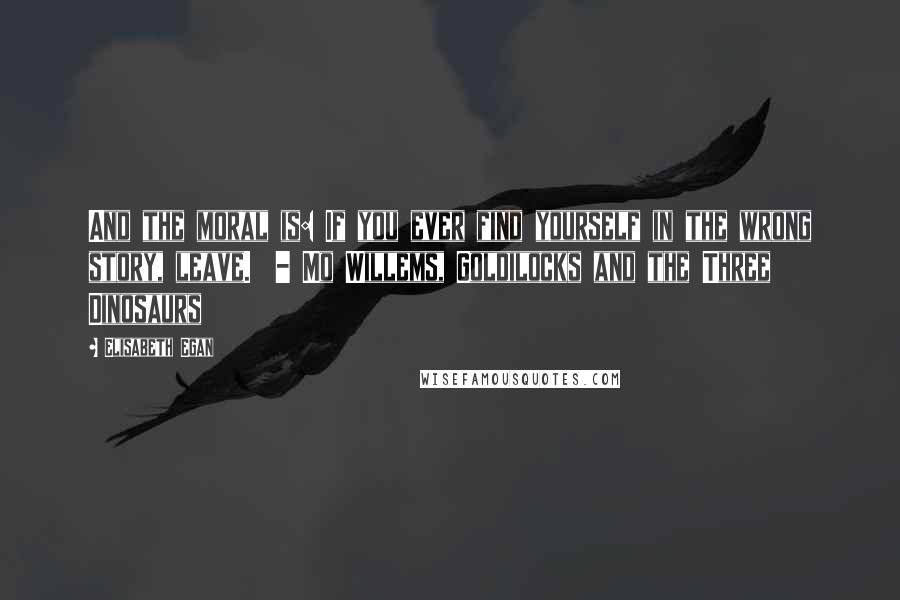 Elisabeth Egan Quotes: And the moral is: If you ever find yourself in the wrong story, leave.  - Mo Willems, Goldilocks and the Three Dinosaurs