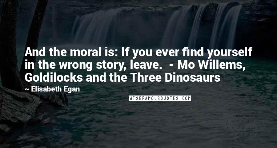 Elisabeth Egan Quotes: And the moral is: If you ever find yourself in the wrong story, leave.  - Mo Willems, Goldilocks and the Three Dinosaurs
