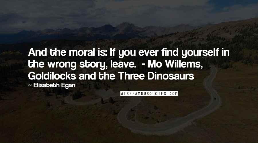 Elisabeth Egan Quotes: And the moral is: If you ever find yourself in the wrong story, leave.  - Mo Willems, Goldilocks and the Three Dinosaurs