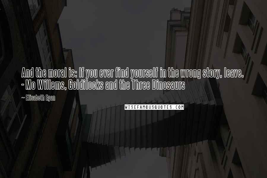 Elisabeth Egan Quotes: And the moral is: If you ever find yourself in the wrong story, leave.  - Mo Willems, Goldilocks and the Three Dinosaurs