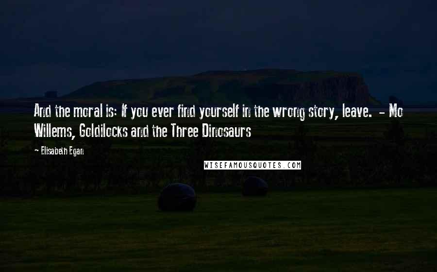 Elisabeth Egan Quotes: And the moral is: If you ever find yourself in the wrong story, leave.  - Mo Willems, Goldilocks and the Three Dinosaurs