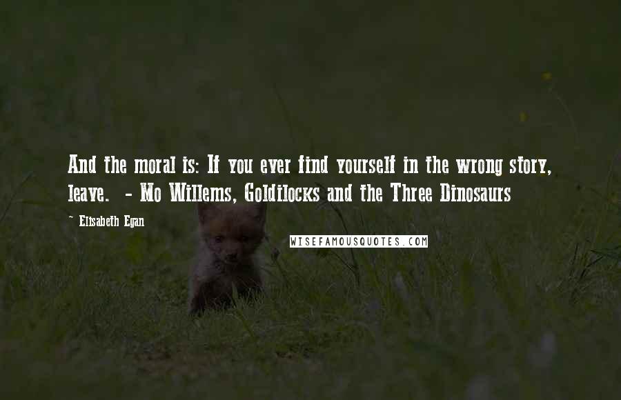 Elisabeth Egan Quotes: And the moral is: If you ever find yourself in the wrong story, leave.  - Mo Willems, Goldilocks and the Three Dinosaurs