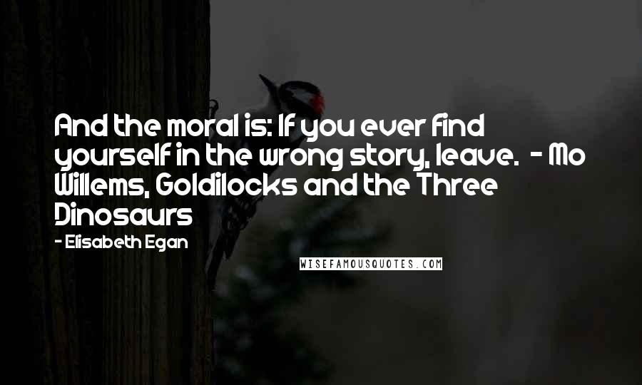 Elisabeth Egan Quotes: And the moral is: If you ever find yourself in the wrong story, leave.  - Mo Willems, Goldilocks and the Three Dinosaurs
