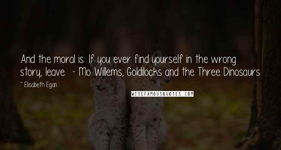 Elisabeth Egan Quotes: And the moral is: If you ever find yourself in the wrong story, leave.  - Mo Willems, Goldilocks and the Three Dinosaurs