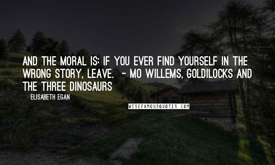 Elisabeth Egan Quotes: And the moral is: If you ever find yourself in the wrong story, leave.  - Mo Willems, Goldilocks and the Three Dinosaurs