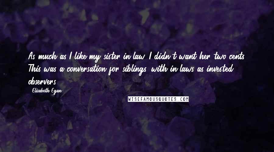 Elisabeth Egan Quotes: As much as I like my sister-in-law, I didn't want her two cents. This was a conversation for siblings, with in-laws as invested observers.