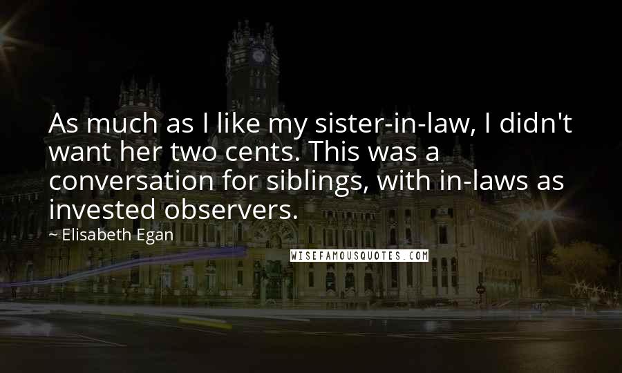Elisabeth Egan Quotes: As much as I like my sister-in-law, I didn't want her two cents. This was a conversation for siblings, with in-laws as invested observers.