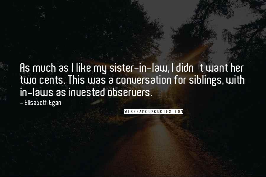 Elisabeth Egan Quotes: As much as I like my sister-in-law, I didn't want her two cents. This was a conversation for siblings, with in-laws as invested observers.