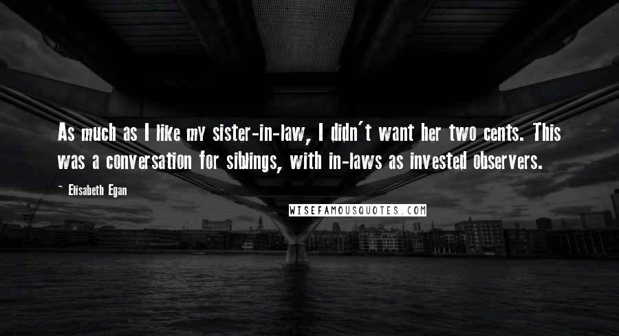 Elisabeth Egan Quotes: As much as I like my sister-in-law, I didn't want her two cents. This was a conversation for siblings, with in-laws as invested observers.