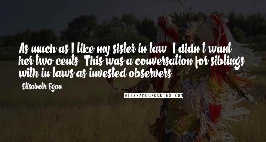 Elisabeth Egan Quotes: As much as I like my sister-in-law, I didn't want her two cents. This was a conversation for siblings, with in-laws as invested observers.