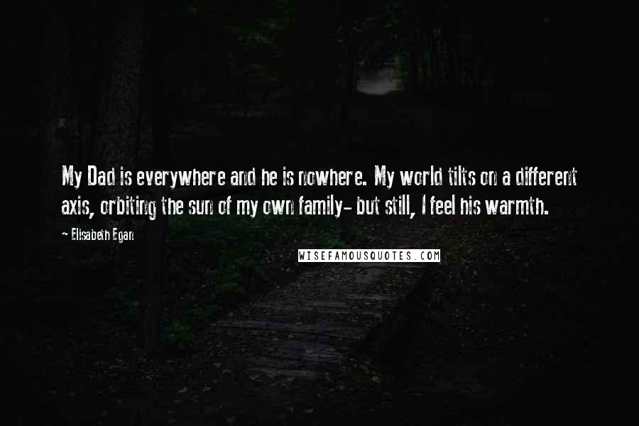 Elisabeth Egan Quotes: My Dad is everywhere and he is nowhere. My world tilts on a different axis, orbiting the sun of my own family- but still, I feel his warmth.