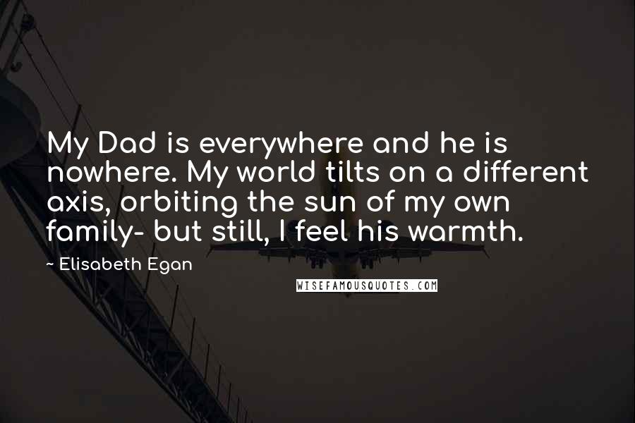 Elisabeth Egan Quotes: My Dad is everywhere and he is nowhere. My world tilts on a different axis, orbiting the sun of my own family- but still, I feel his warmth.