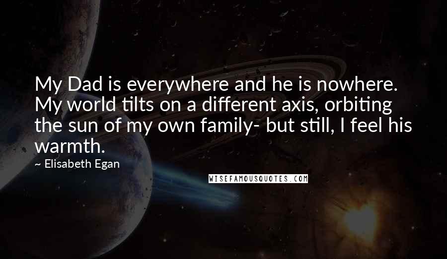 Elisabeth Egan Quotes: My Dad is everywhere and he is nowhere. My world tilts on a different axis, orbiting the sun of my own family- but still, I feel his warmth.