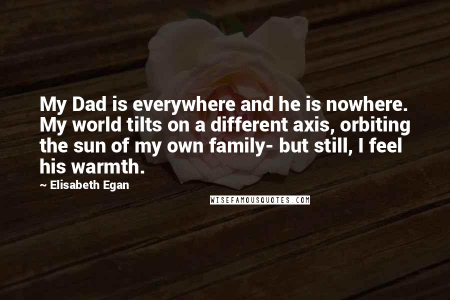 Elisabeth Egan Quotes: My Dad is everywhere and he is nowhere. My world tilts on a different axis, orbiting the sun of my own family- but still, I feel his warmth.