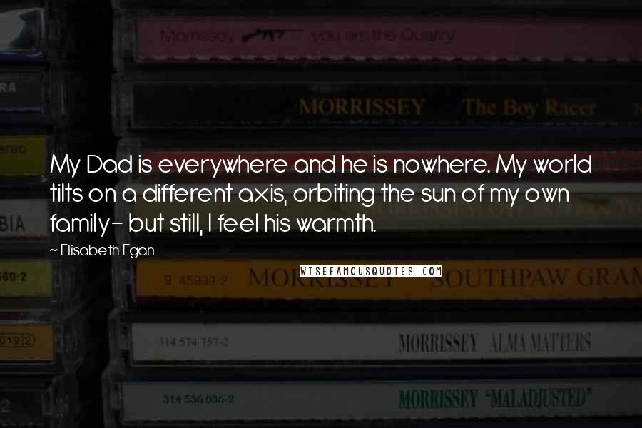 Elisabeth Egan Quotes: My Dad is everywhere and he is nowhere. My world tilts on a different axis, orbiting the sun of my own family- but still, I feel his warmth.