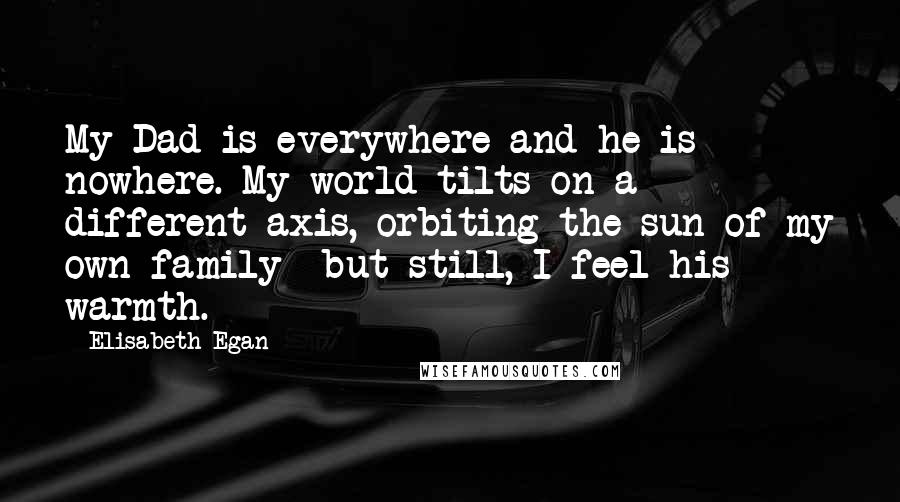 Elisabeth Egan Quotes: My Dad is everywhere and he is nowhere. My world tilts on a different axis, orbiting the sun of my own family- but still, I feel his warmth.