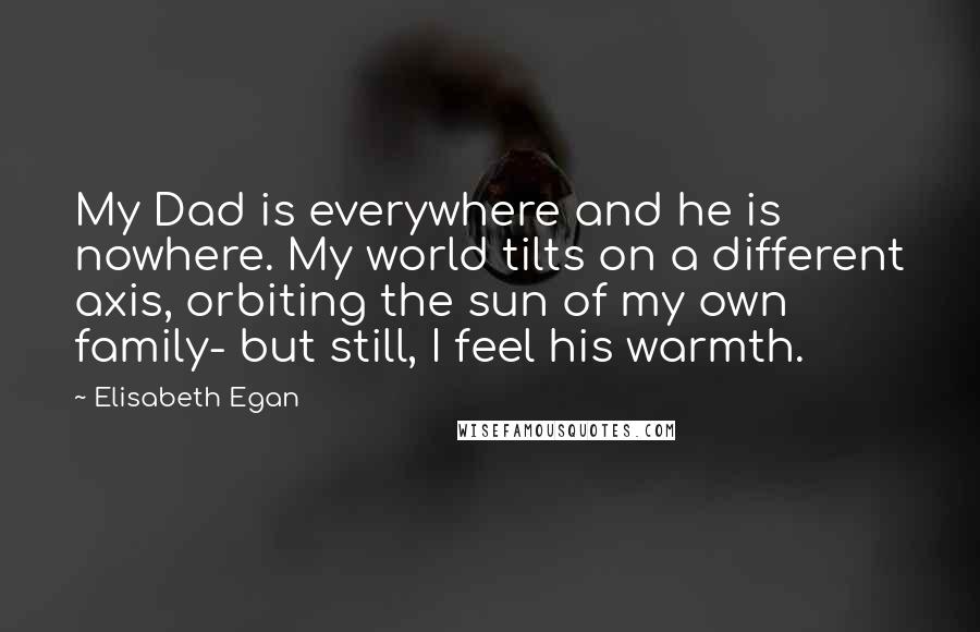 Elisabeth Egan Quotes: My Dad is everywhere and he is nowhere. My world tilts on a different axis, orbiting the sun of my own family- but still, I feel his warmth.