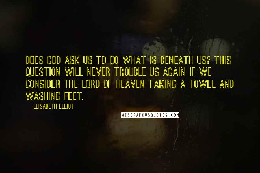 Elisabeth Elliot Quotes: Does God ask us to do what is beneath us? This question will never trouble us again if we consider the Lord of heaven taking a towel and washing feet.
