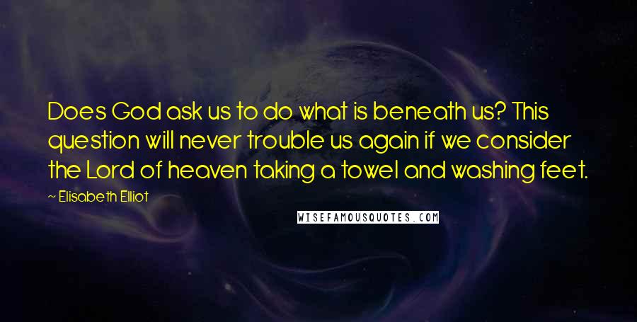 Elisabeth Elliot Quotes: Does God ask us to do what is beneath us? This question will never trouble us again if we consider the Lord of heaven taking a towel and washing feet.