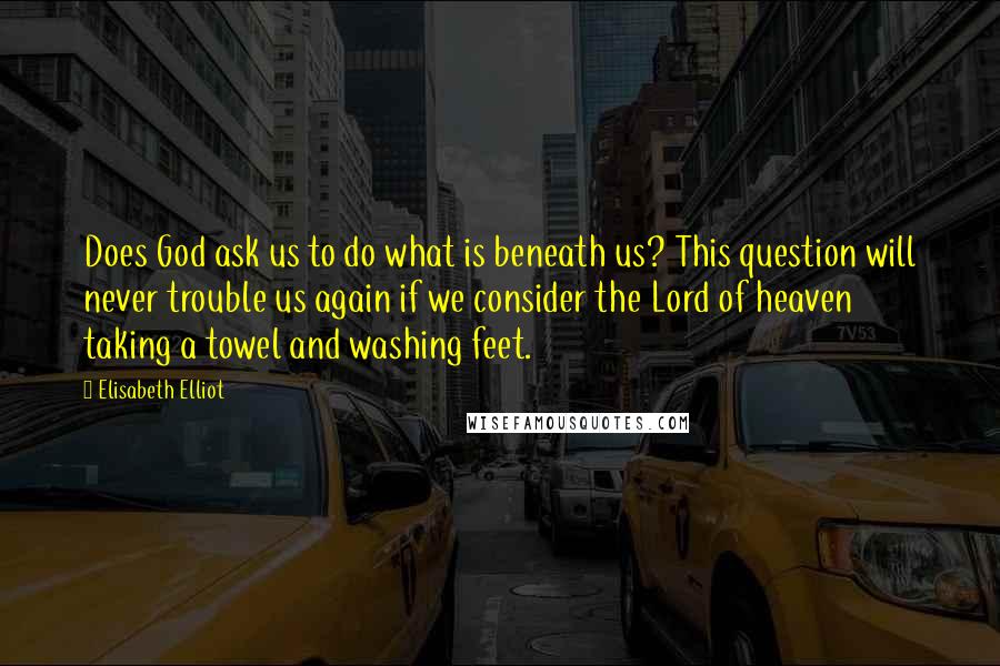 Elisabeth Elliot Quotes: Does God ask us to do what is beneath us? This question will never trouble us again if we consider the Lord of heaven taking a towel and washing feet.