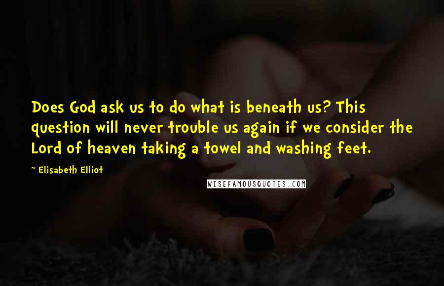 Elisabeth Elliot Quotes: Does God ask us to do what is beneath us? This question will never trouble us again if we consider the Lord of heaven taking a towel and washing feet.