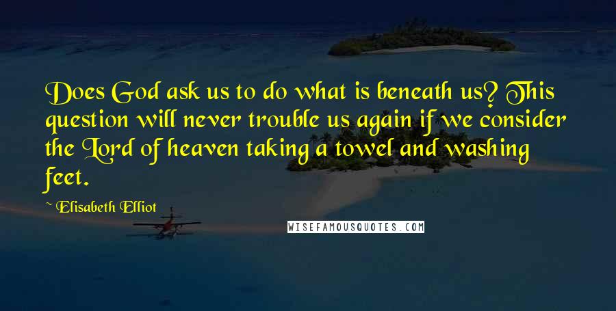 Elisabeth Elliot Quotes: Does God ask us to do what is beneath us? This question will never trouble us again if we consider the Lord of heaven taking a towel and washing feet.