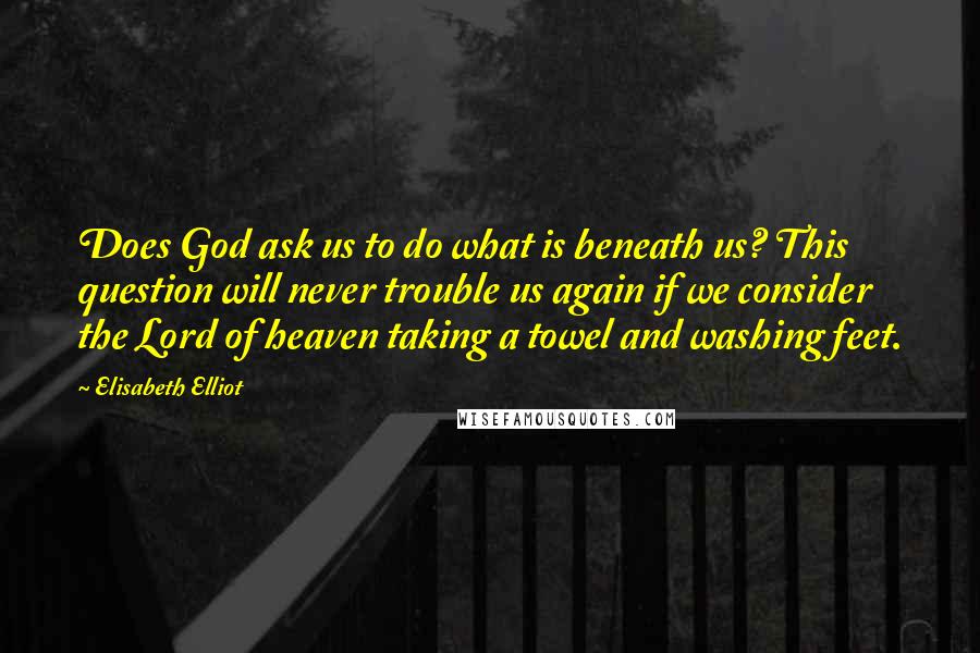 Elisabeth Elliot Quotes: Does God ask us to do what is beneath us? This question will never trouble us again if we consider the Lord of heaven taking a towel and washing feet.