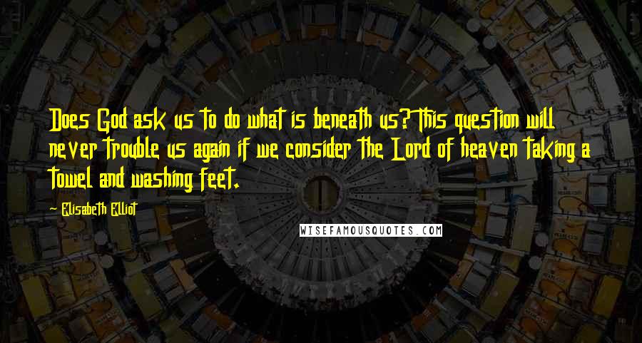 Elisabeth Elliot Quotes: Does God ask us to do what is beneath us? This question will never trouble us again if we consider the Lord of heaven taking a towel and washing feet.