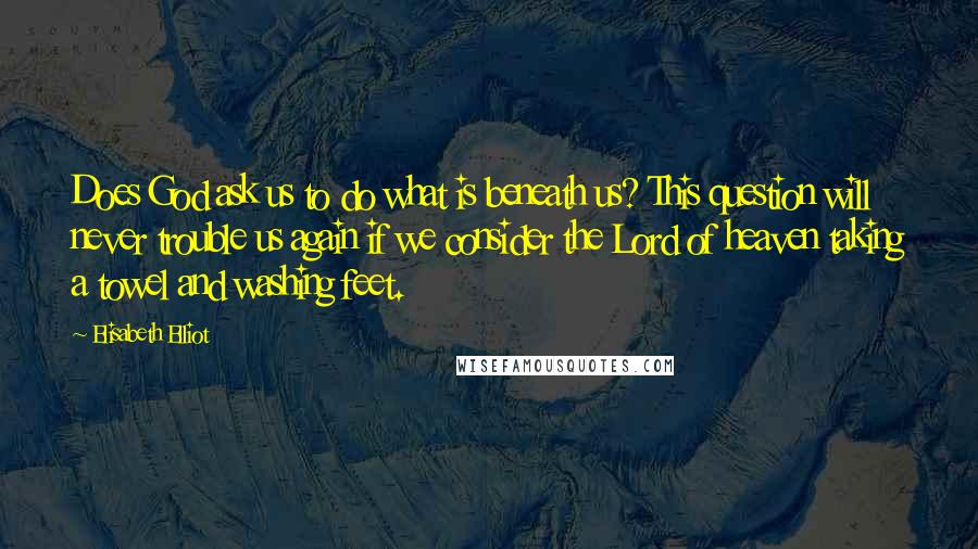 Elisabeth Elliot Quotes: Does God ask us to do what is beneath us? This question will never trouble us again if we consider the Lord of heaven taking a towel and washing feet.