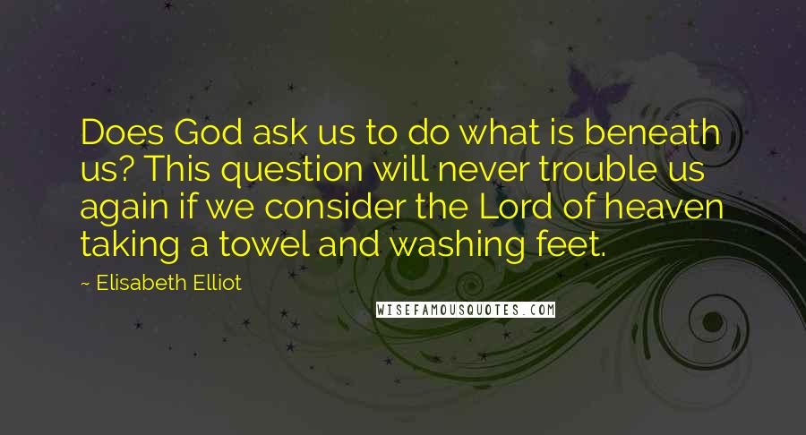 Elisabeth Elliot Quotes: Does God ask us to do what is beneath us? This question will never trouble us again if we consider the Lord of heaven taking a towel and washing feet.