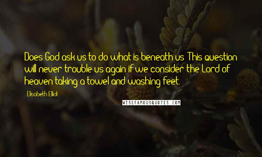 Elisabeth Elliot Quotes: Does God ask us to do what is beneath us? This question will never trouble us again if we consider the Lord of heaven taking a towel and washing feet.