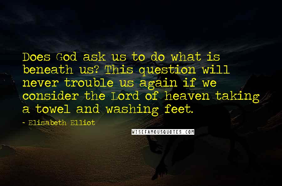 Elisabeth Elliot Quotes: Does God ask us to do what is beneath us? This question will never trouble us again if we consider the Lord of heaven taking a towel and washing feet.