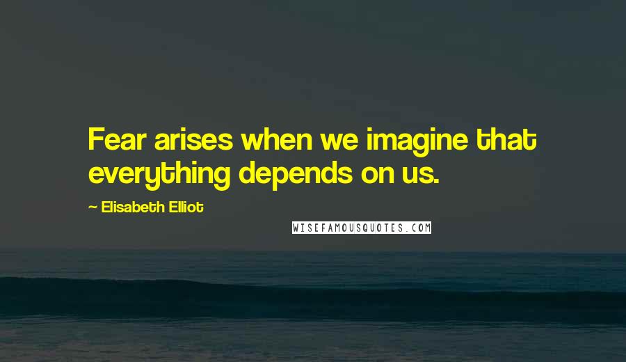 Elisabeth Elliot Quotes: Fear arises when we imagine that everything depends on us.