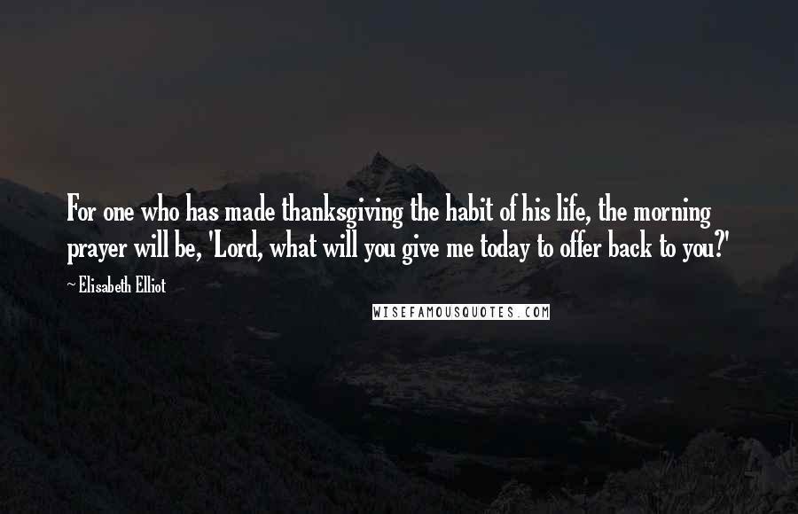 Elisabeth Elliot Quotes: For one who has made thanksgiving the habit of his life, the morning prayer will be, 'Lord, what will you give me today to offer back to you?'