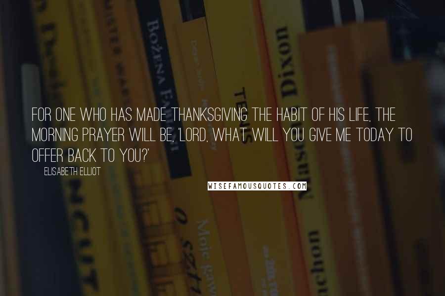 Elisabeth Elliot Quotes: For one who has made thanksgiving the habit of his life, the morning prayer will be, 'Lord, what will you give me today to offer back to you?'