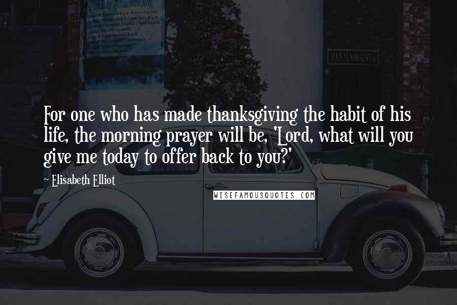 Elisabeth Elliot Quotes: For one who has made thanksgiving the habit of his life, the morning prayer will be, 'Lord, what will you give me today to offer back to you?'