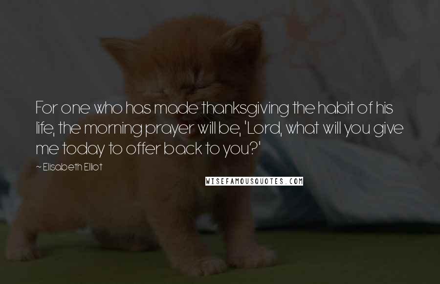 Elisabeth Elliot Quotes: For one who has made thanksgiving the habit of his life, the morning prayer will be, 'Lord, what will you give me today to offer back to you?'