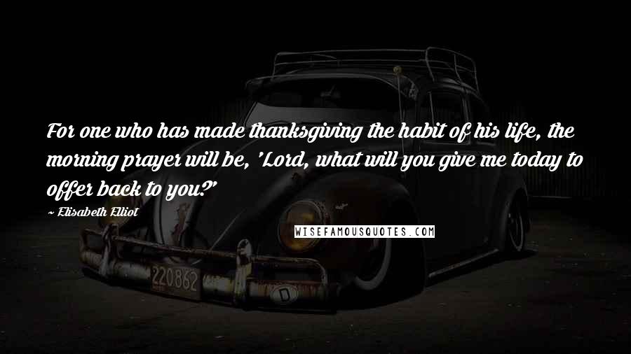 Elisabeth Elliot Quotes: For one who has made thanksgiving the habit of his life, the morning prayer will be, 'Lord, what will you give me today to offer back to you?'