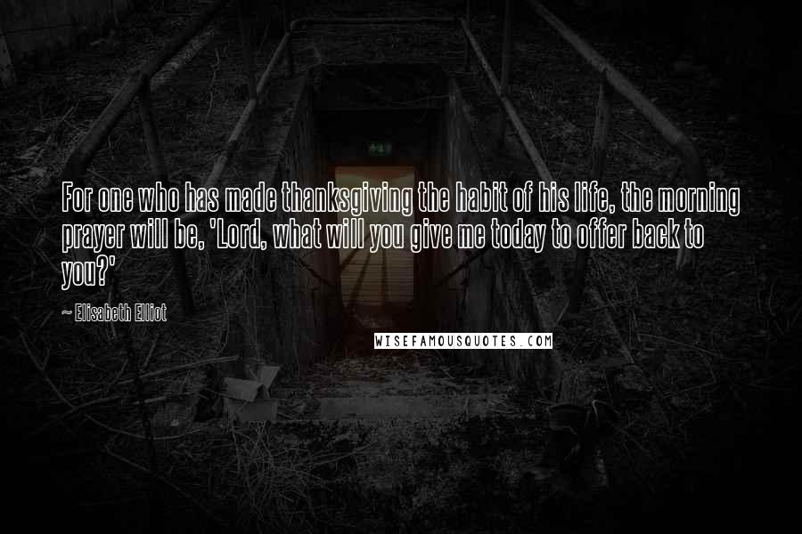 Elisabeth Elliot Quotes: For one who has made thanksgiving the habit of his life, the morning prayer will be, 'Lord, what will you give me today to offer back to you?'