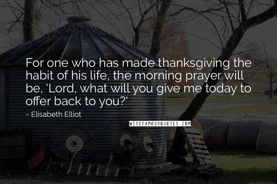 Elisabeth Elliot Quotes: For one who has made thanksgiving the habit of his life, the morning prayer will be, 'Lord, what will you give me today to offer back to you?'