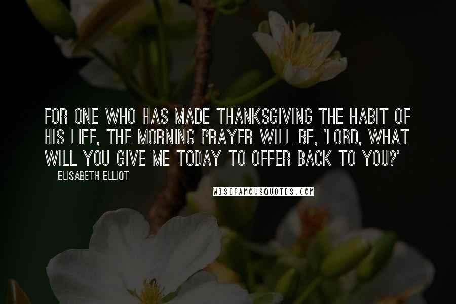 Elisabeth Elliot Quotes: For one who has made thanksgiving the habit of his life, the morning prayer will be, 'Lord, what will you give me today to offer back to you?'