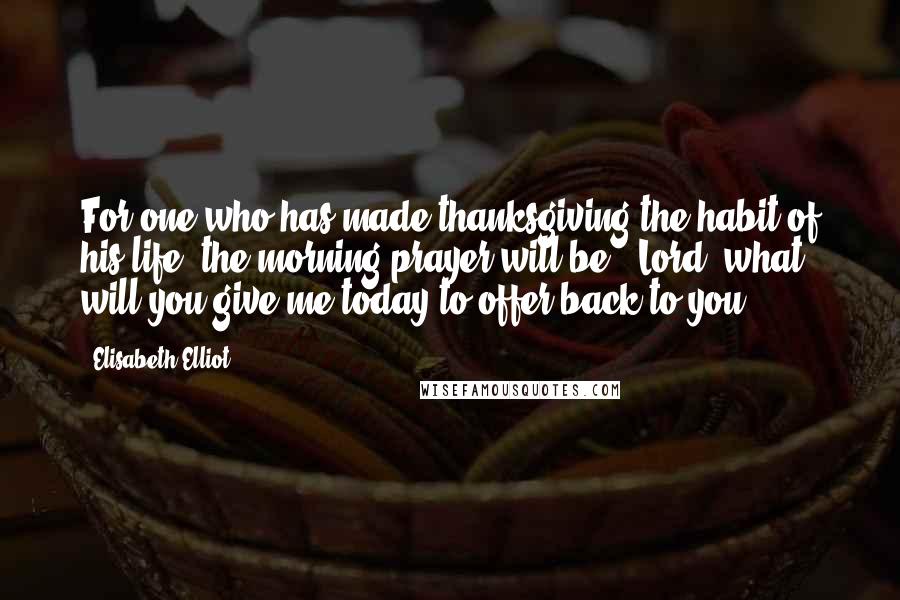 Elisabeth Elliot Quotes: For one who has made thanksgiving the habit of his life, the morning prayer will be, 'Lord, what will you give me today to offer back to you?'