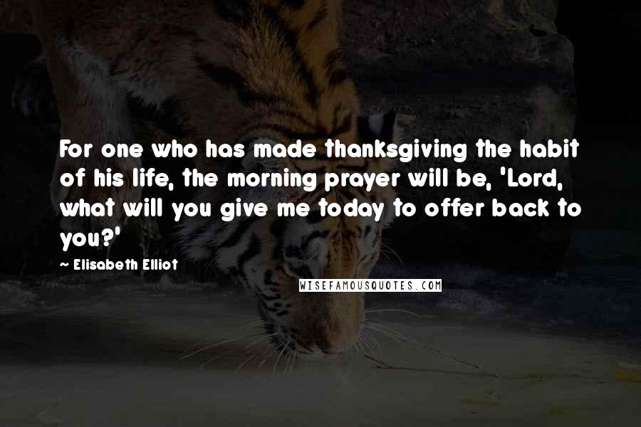 Elisabeth Elliot Quotes: For one who has made thanksgiving the habit of his life, the morning prayer will be, 'Lord, what will you give me today to offer back to you?'