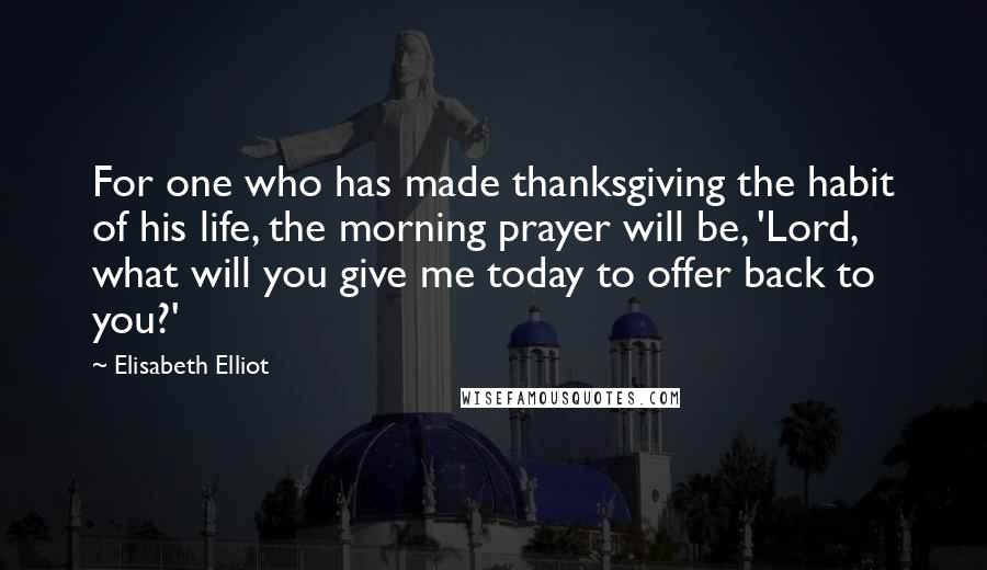 Elisabeth Elliot Quotes: For one who has made thanksgiving the habit of his life, the morning prayer will be, 'Lord, what will you give me today to offer back to you?'