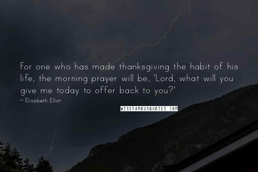 Elisabeth Elliot Quotes: For one who has made thanksgiving the habit of his life, the morning prayer will be, 'Lord, what will you give me today to offer back to you?'